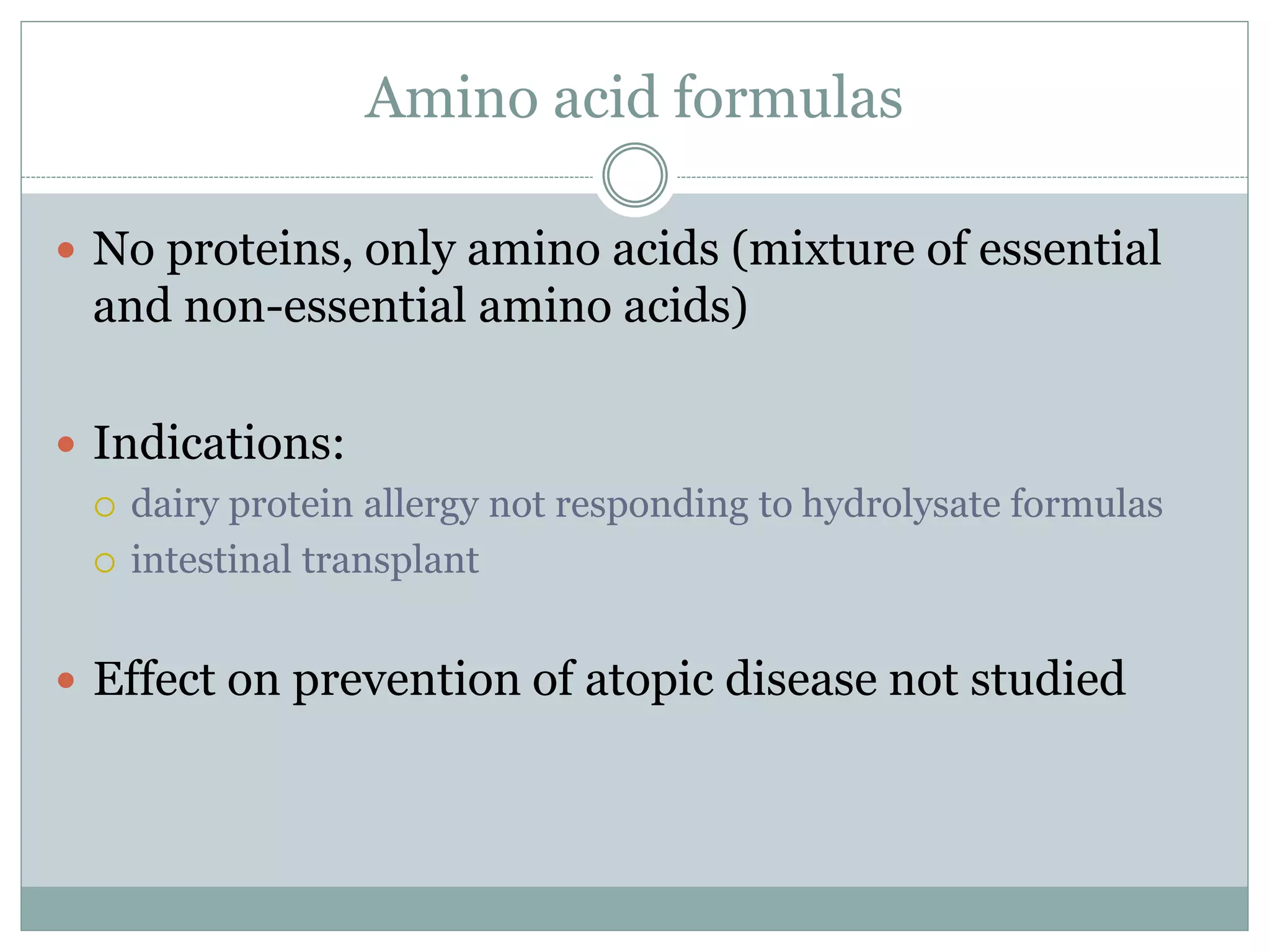 Amino acid formulas
 No proteins, only amino acids (mixture of essential
and non-essential amino acids)
 Indications:
 dairy protein allergy not responding to hydrolysate formulas
 intestinal transplant
 Effect on prevention of atopic disease not studied
 