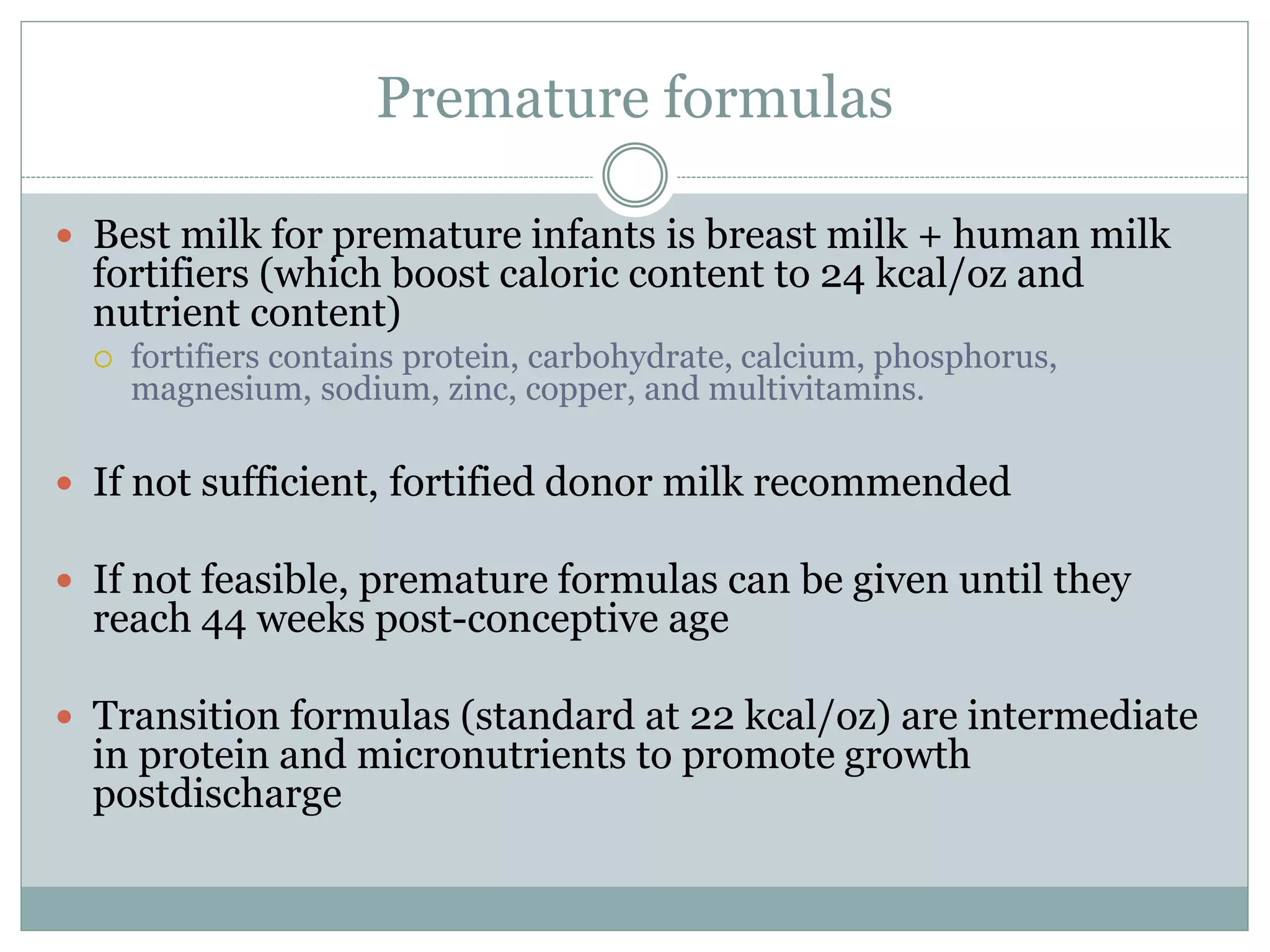 Premature formulas
 Best milk for premature infants is breast milk + human milk
fortifiers (which boost caloric content to 24 kcal/oz and
nutrient content)
 fortifiers contains protein, carbohydrate, calcium, phosphorus,
magnesium, sodium, zinc, copper, and multivitamins.
 If not sufficient, fortified donor milk recommended
 If not feasible, premature formulas can be given until they
reach 44 weeks post-conceptive age
 Transition formulas (standard at 22 kcal/oz) are intermediate
in protein and micronutrients to promote growth
postdischarge
 
