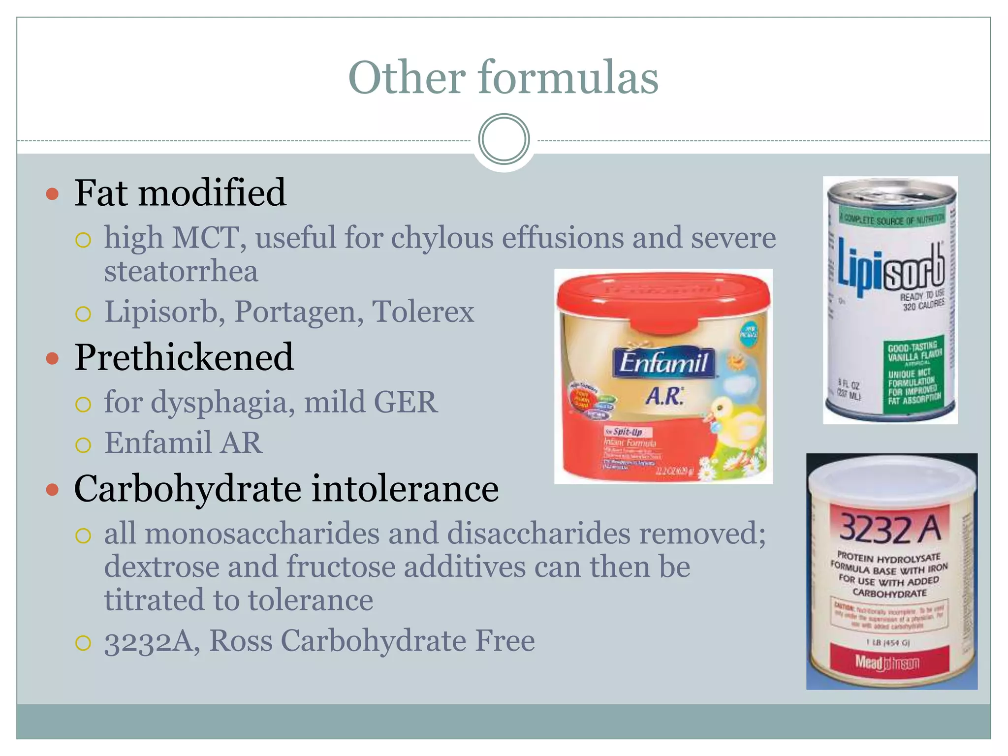Other formulas
 Fat modified
 high MCT, useful for chylous effusions and severe
steatorrhea
 Lipisorb, Portagen, Tolerex
 Prethickened
 for dysphagia, mild GER
 Enfamil AR
 Carbohydrate intolerance
 all monosaccharides and disaccharides removed;
dextrose and fructose additives can then be
titrated to tolerance
 3232A, Ross Carbohydrate Free
 