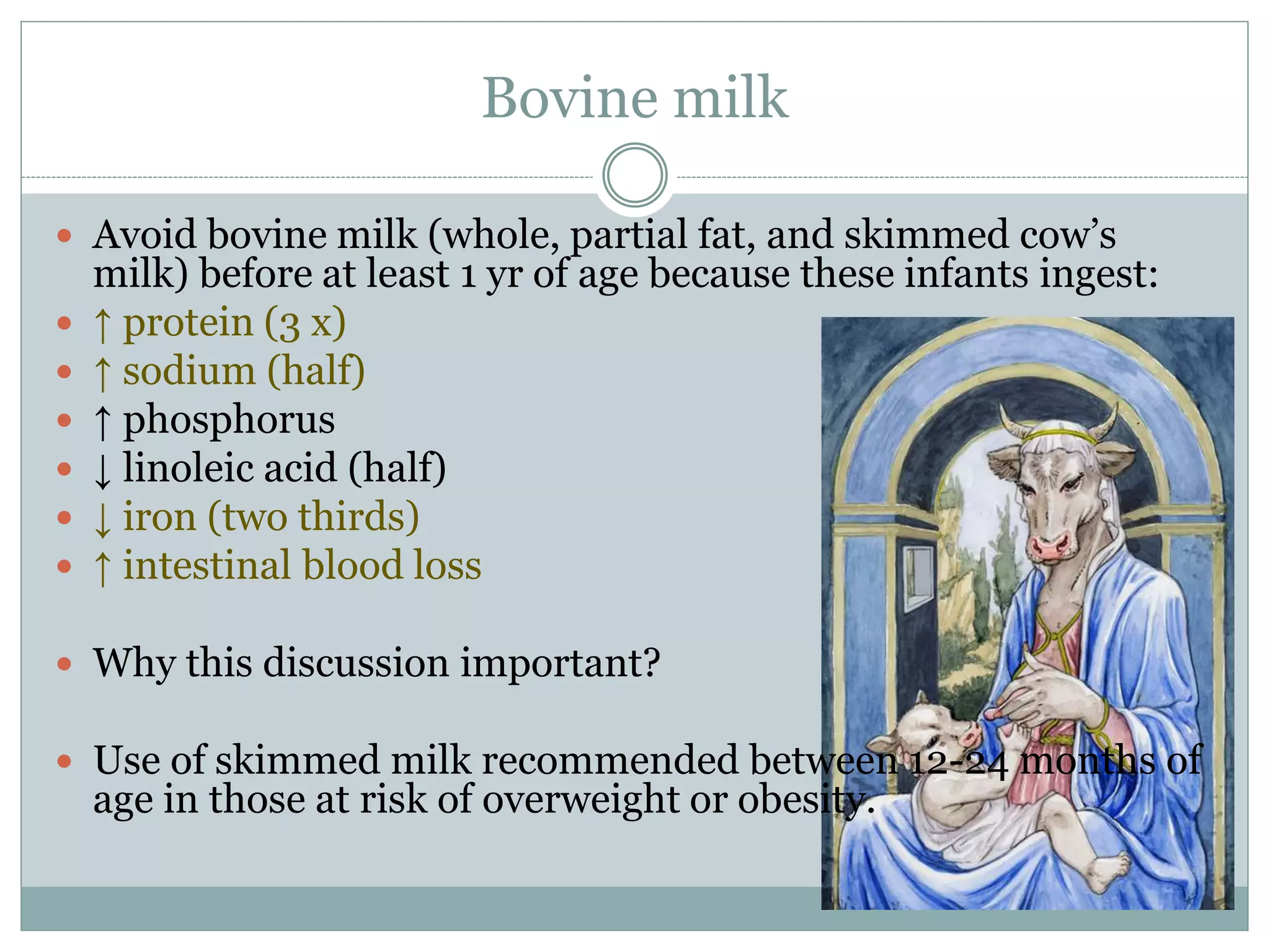 Bovine milk
 Avoid bovine milk (whole, partial fat, and skimmed cow’s
milk) before at least 1 yr of age because these infants ingest:
 ↑ protein (3 x)
 ↑ sodium (half)
 ↑ phosphorus
 ↓ linoleic acid (half)
 ↓ iron (two thirds)
 ↑ intestinal blood loss
 Why this discussion important?
 Use of skimmed milk recommended between 12-24 months of
age in those at risk of overweight or obesity.
 