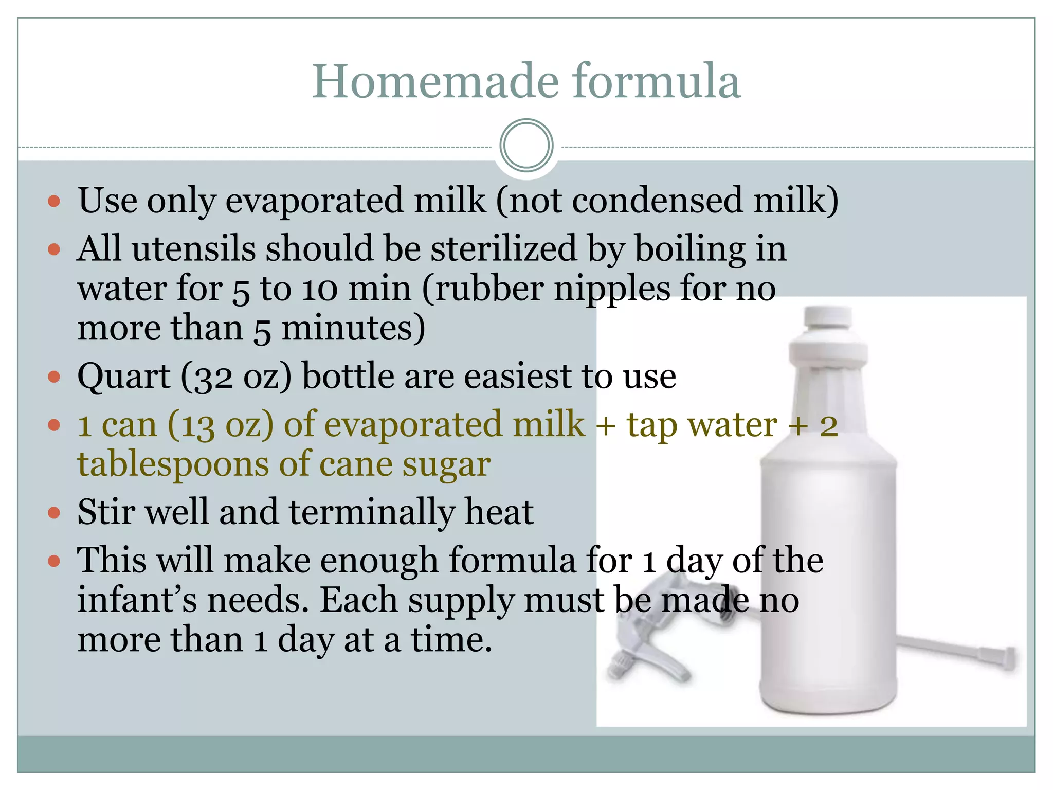 Homemade formula
 Use only evaporated milk (not condensed milk)
 All utensils should be sterilized by boiling in
water for 5 to 10 min (rubber nipples for no
more than 5 minutes)
 Quart (32 oz) bottle are easiest to use
 1 can (13 oz) of evaporated milk + tap water + 2
tablespoons of cane sugar
 Stir well and terminally heat
 This will make enough formula for 1 day of the
infant’s needs. Each supply must be made no
more than 1 day at a time.
 