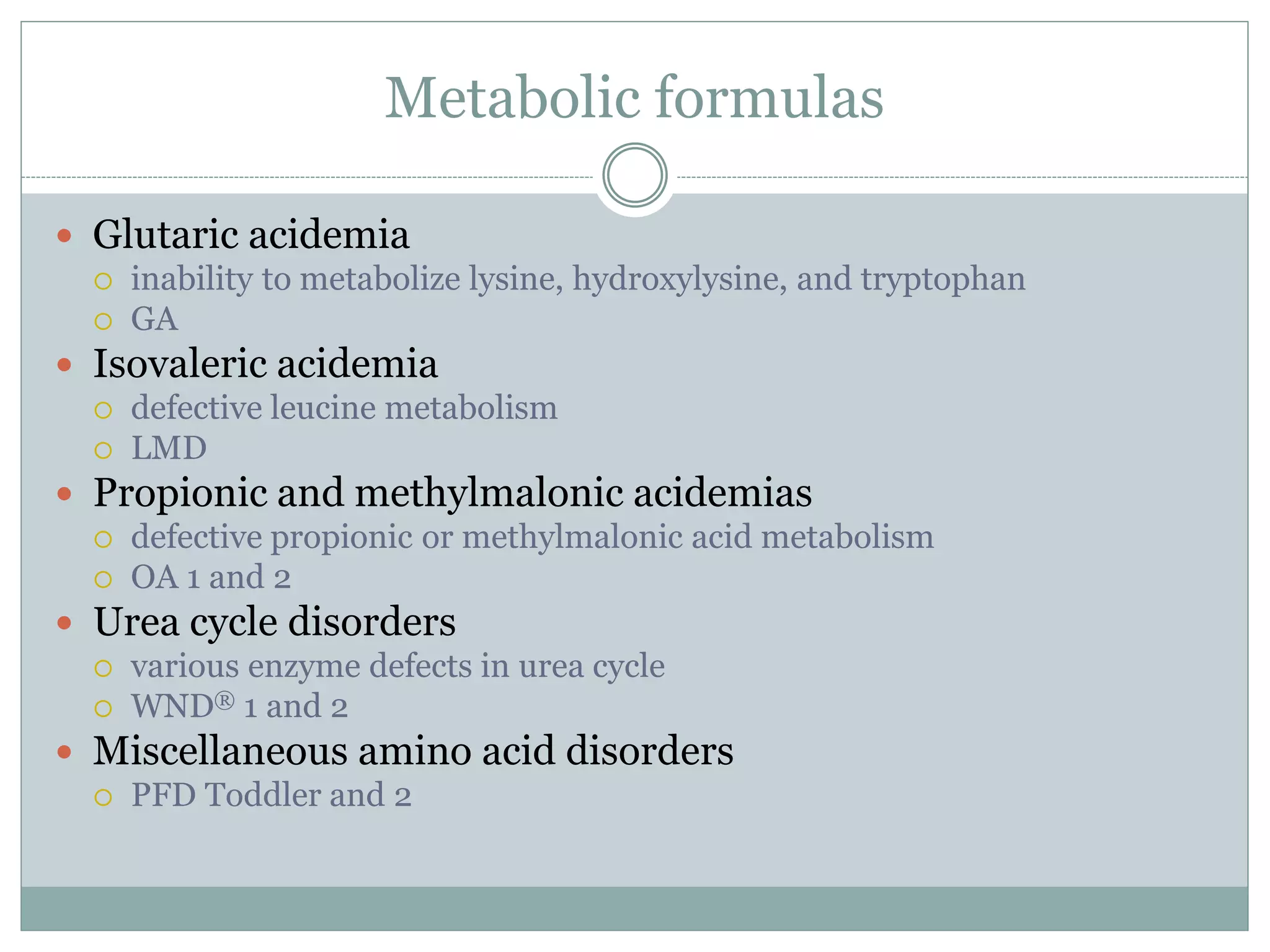 Metabolic formulas
 Glutaric acidemia
 inability to metabolize lysine, hydroxylysine, and tryptophan
 GA
 Isovaleric acidemia
 defective leucine metabolism
 LMD
 Propionic and methylmalonic acidemias
 defective propionic or methylmalonic acid metabolism
 OA 1 and 2
 Urea cycle disorders
 various enzyme defects in urea cycle
 WND® 1 and 2
 Miscellaneous amino acid disorders
 PFD Toddler and 2
 