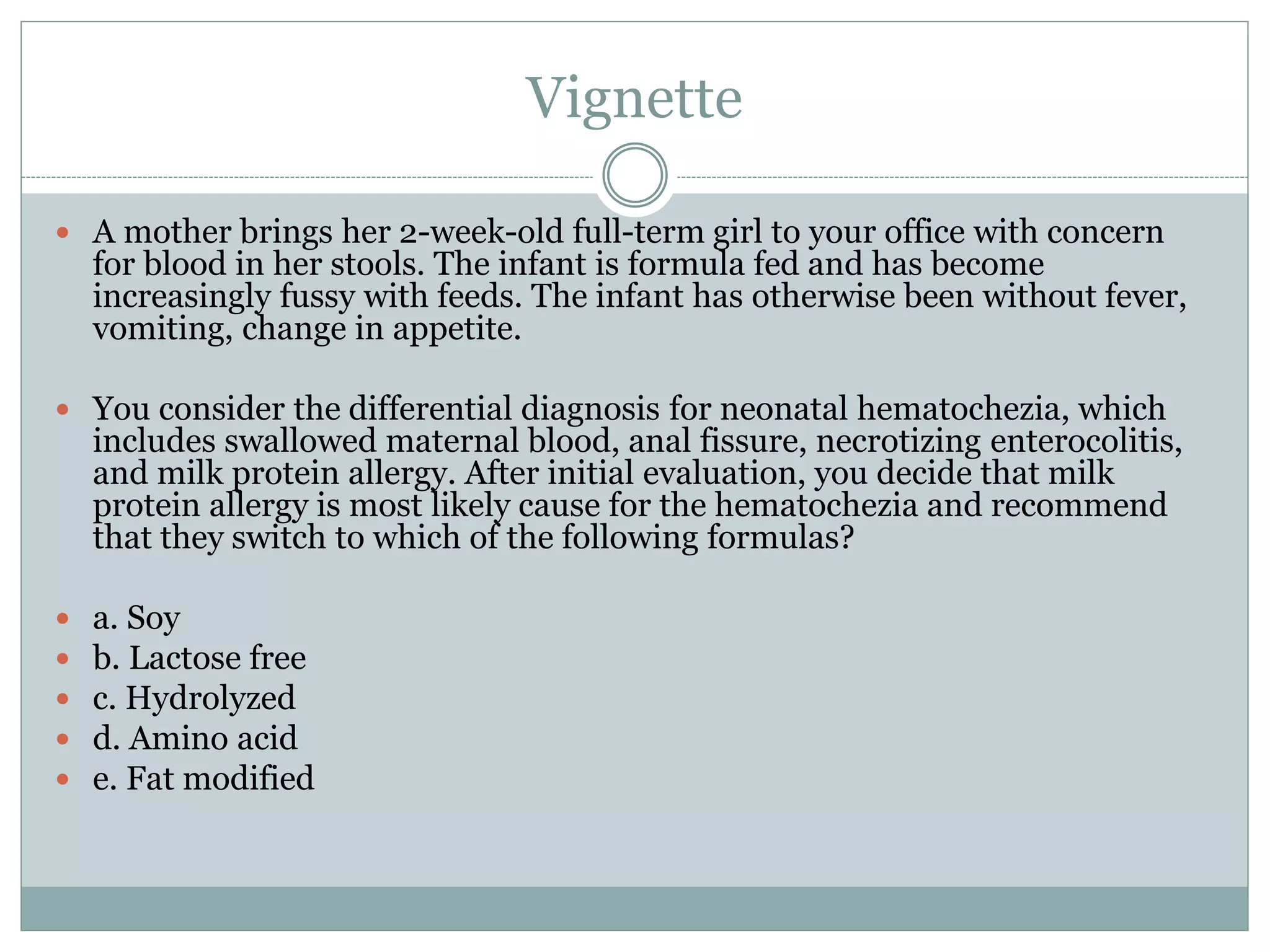 Vignette
 A mother brings her 2-week-old full-term girl to your office with concern
for blood in her stools. The infant is formula fed and has become
increasingly fussy with feeds. The infant has otherwise been without fever,
vomiting, change in appetite.
 You consider the differential diagnosis for neonatal hematochezia, which
includes swallowed maternal blood, anal fissure, necrotizing enterocolitis,
and milk protein allergy. After initial evaluation, you decide that milk
protein allergy is most likely cause for the hematochezia and recommend
that they switch to which of the following formulas?
 a. Soy
 b. Lactose free
 c. Hydrolyzed
 d. Amino acid
 e. Fat modified
 