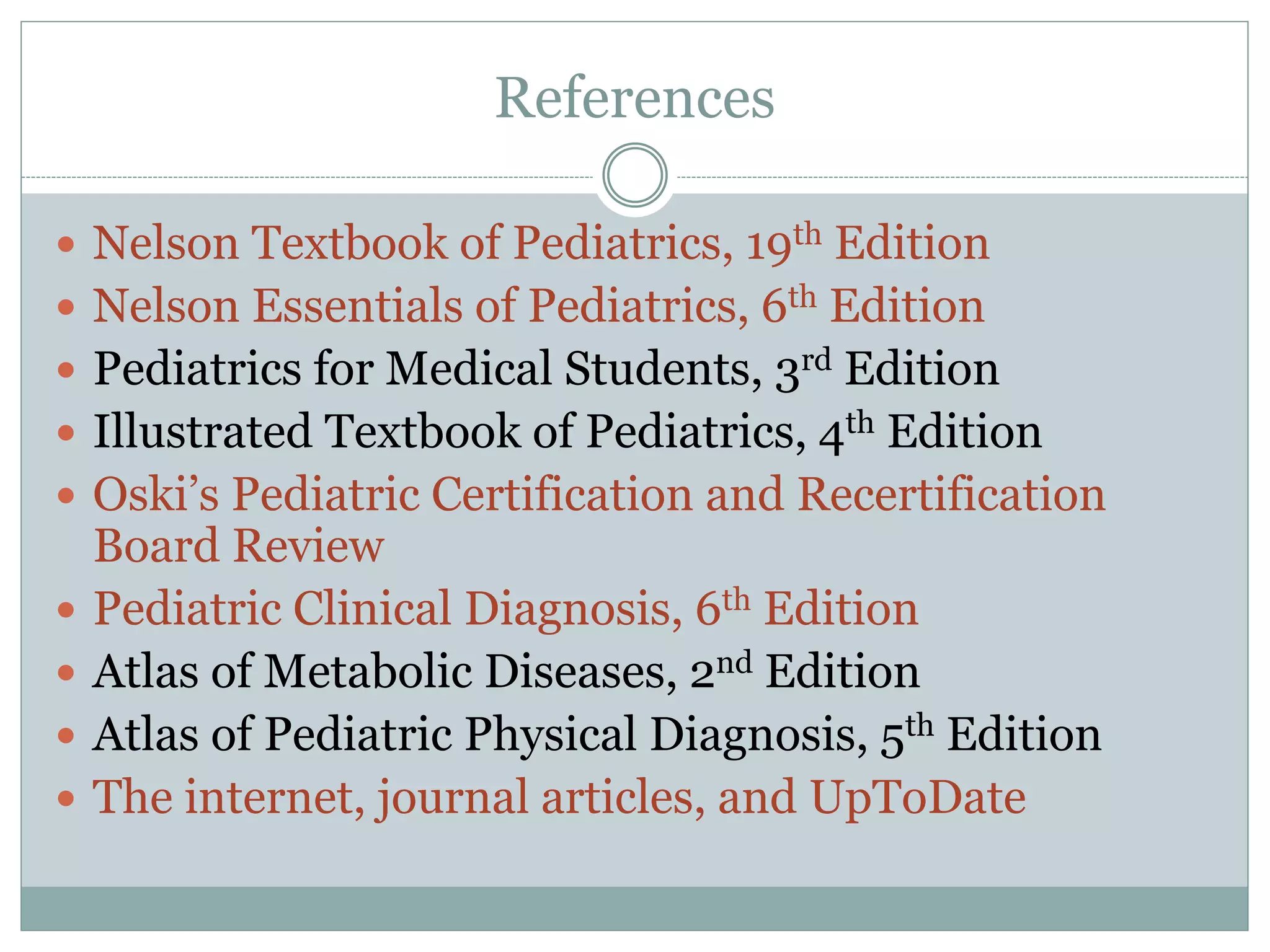 References
 Nelson Textbook of Pediatrics, 19th Edition
 Nelson Essentials of Pediatrics, 6th Edition
 Pediatrics for Medical Students, 3rd Edition
 Illustrated Textbook of Pediatrics, 4th Edition
 Oski’s Pediatric Certification and Recertification
Board Review
 Pediatric Clinical Diagnosis, 6th Edition
 Atlas of Metabolic Diseases, 2nd Edition
 Atlas of Pediatric Physical Diagnosis, 5th Edition
 The internet, journal articles, and UpToDate
 