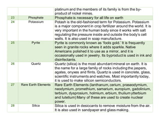 platinum and the members of its family is from the by-
product of nickel mines.
23 Phosphate Phosphate is necessary for all life on earth
24 Potassium Potash is the old-fashioned term for Potassium. Potassium
is a major component in crop fertilizer around the world. It is
very important in the human body since it works with salt
regulating the pressure inside and outside the body’s cell
walls. It is also used in soap manufacture.
25 Pyrite Pyrite is commonly known as ‘fools gold.’ It is frequently
seen in granite rocks where it adds sparkle. Native
Americans polished it to use as a mirror, and it is
occasionally used in jewelry. Its byproduct is used in ink and
disinfectants.
26 Quartz Quartz (silica) is the most abundant mineral on earth. It is
the name for a large family of rocks including the jaspers,
agates, onyxes and flints. Quartz is used in concrete, glass,
scientific instruments and watches. Most importantly today,
it is used to make silicon semiconductors.
27 Rare Earth Elements Rare Earth Elements (lanthanum,cerium, praseodymium,
neodymium, promethium, samarium, europium, gadolinium,
terbium, dysprosium, holmium, erbium, thulium ytterbium
and lutetium) Many of these are used to create nuclear
power.
28 Silica Silica is used in desiccants to remove moisture from the air.
It is also used in sandpaper and glass making.
 