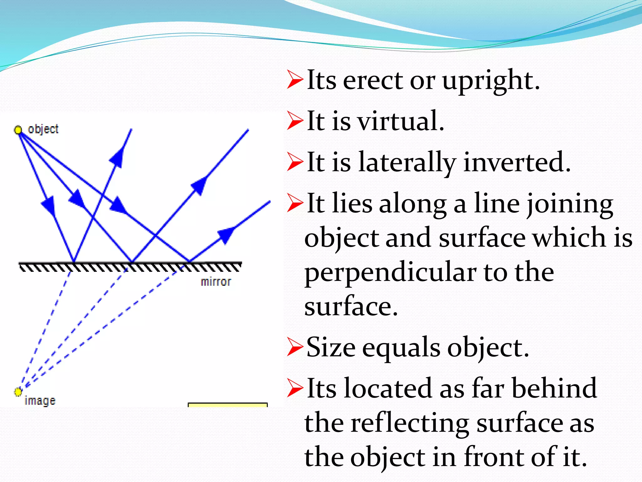 Its erect or upright.
It is virtual.
It is laterally inverted.
It lies along a line joining
object and surface which is
perpendicular to the
surface.
Size equals object.
Its located as far behind
the reflecting surface as
the object in front of it.