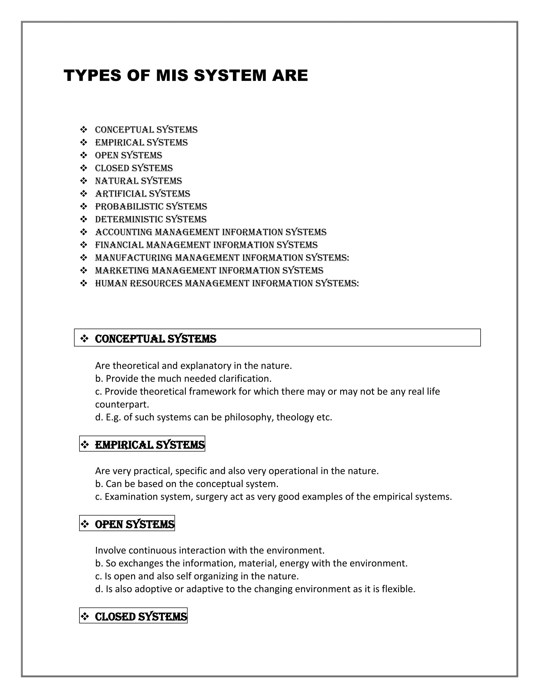 TYPES OF MIS SYSTEM ARE


    Conceptual Systems
    Empirical Systems
    Open Systems
    Closed Systems
    Natural Systems
    Artificial Systems
    Probabilistic Systems
    Deterministic Systems
    Accounting management information systems
    Financial management information systems
    Manufacturing management information systems:
    Marketing management information systems
    Human resources management information systems:




  Conceptual Systems

     Are theoretical and explanatory in the nature.
     b. Provide the much needed clarification.
     c. Provide theoretical framework for which there may or may not be any real life
     counterpart.
     d. E.g. of such systems can be philosophy, theology etc.

  Empirical Systems

     Are very practical, specific and also very operational in the nature.
     b. Can be based on the conceptual system.
     c. Examination system, surgery act as very good examples of the empirical systems.

  Open Systems

     Involve continuous interaction with the environment.
     b. So exchanges the information, material, energy with the environment.
     c. Is open and also self organizing in the nature.
     d. Is also adoptive or adaptive to the changing environment as it is flexible.

  Closed Systems
 
