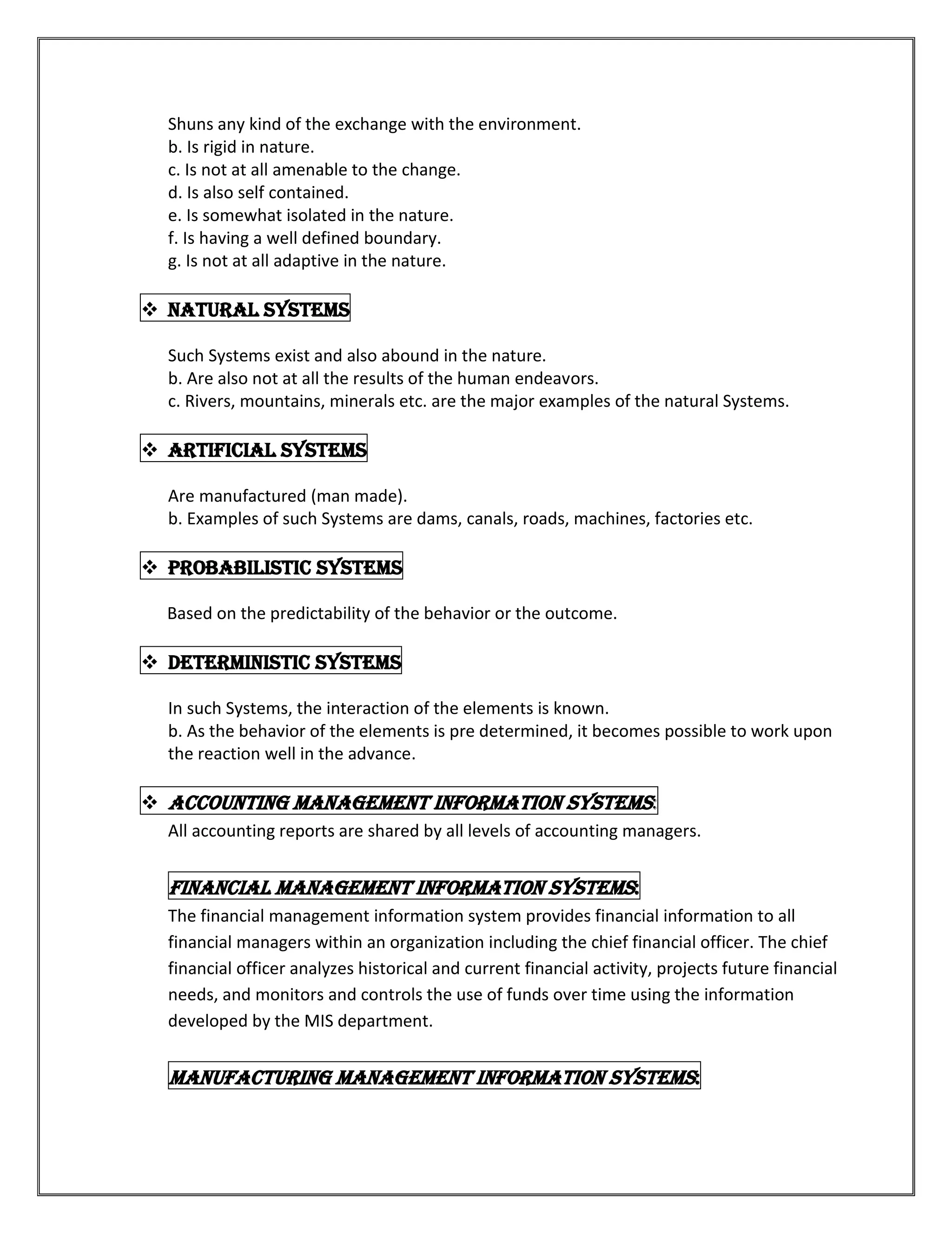 Shuns any kind of the exchange with the environment.
  b. Is rigid in nature.
  c. Is not at all amenable to the change.
  d. Is also self contained.
  e. Is somewhat isolated in the nature.
  f. Is having a well defined boundary.
  g. Is not at all adaptive in the nature.

 Natural Systems

  Such Systems exist and also abound in the nature.
  b. Are also not at all the results of the human endeavors.
  c. Rivers, mountains, minerals etc. are the major examples of the natural Systems.

 Artificial Systems

  Are manufactured (man made).
  b. Examples of such Systems are dams, canals, roads, machines, factories etc.

 Probabilistic Systems

  Based on the predictability of the behavior or the outcome.

 Deterministic Systems

  In such Systems, the interaction of the elements is known.
  b. As the behavior of the elements is pre determined, it becomes possible to work upon
  the reaction well in the advance.

 Accounting management information systems:
  All accounting reports are shared by all levels of accounting managers.


  Financial management information systems:
  The financial management information system provides financial information to all
  financial managers within an organization including the chief financial officer. The chief
  financial officer analyzes historical and current financial activity, projects future financial
  needs, and monitors and controls the use of funds over time using the information
  developed by the MIS department.


  Manufacturing management information systems:
 
