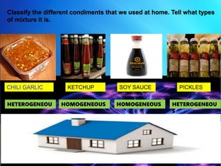 Classify the different condiments that we used at home. Tell what types
of mixture it is.
KETCHUP SOY SAUCE PICKLES
HETEROGENEOU
S
HETEROGENEOU
S
HOMOGENEOUSHOMOGENEOUS
 