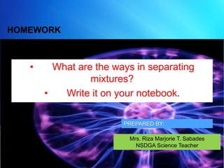 HOMEWORK
• What are the ways in separating
mixtures?
• Write it on your notebook.
Mrs. Riza Marjorie T. Sabades
NSDGA Science Teacher
 