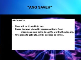 “ANG SAVEH”
MECHANICS:
• Class will be divided into two.
• Guess the word uttered by representative in front.
-meaning you are going to say the word without sound.
• First group to get 3 pts. will be declared as winner.
 