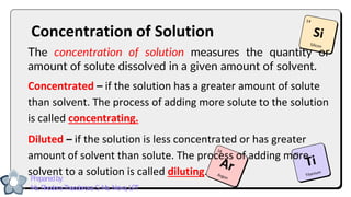 Concentration of Solution
The concentration of solution measures the quantity or
amount of solute dissolved in a given amount of solvent.
Concentrated – if the solution has a greater amount of solute
than solvent. The process of adding more solute to the solution
is called concentrating.
Diluted – if the solution is less concentrated or has greater
amount of solvent than solute. The process of adding more
solvent to a solution is called diluting.
Prepared by:
Ma. Rhodora Theodorosa S. Ma. Nieva, LPT
 
