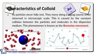 Characteristics of Colloid
❑ Its particles never fully rest. They move along a zigzag course when
observed in microscopic scale. This is caused by the constant
collision between the particles and molecules in the dispersion
medium. This phenomenon is known as the Brownian movement.
Prepared by:
Ma. Rhodora Theodorosa S. Ma. Nieva, LPT
 