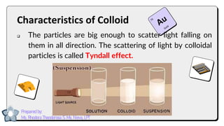 Characteristics of Colloid
❑ The particles are big enough to scatter light falling on
them in all direction. The scattering of light by colloidal
particles is called Tyndall effect.
Prepared by:
Ma. Rhodora Theodorosa S. Ma. Nieva, LPT
 