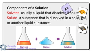 Components of a Solution
Solvent- usually a liquid that dissolves a solute.
Solute- a substance that is dissolved in a solid, gas,
or another liquid substance.
Prepared by:
Ma. Rhodora Theodorosa S. Ma. Nieva, LPT
 