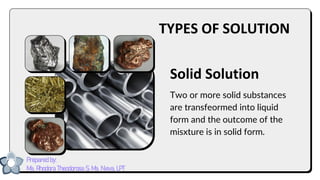 Solid Solution
Two or more solid substances
are transfeormed into liquid
form and the outcome of the
misxture is in solid form.
TYPES OF SOLUTION
Prepared by:
Ma. Rhodora Theodorosa S. Ma. Nieva, LPT
 