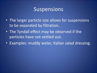 Suspensions
• The larger particle size allows for suspensions
to be separated by filtration.
• The Tyndall effect may be observed if the
particles have not settled out.
• Examples: muddy water, Italian salad dressing.
 
