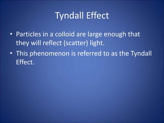 Tyndall Effect
• Particles in a colloid are large enough that
they will reflect (scatter) light.
• This phenomenon is referred to as the Tyndall
Effect.
 