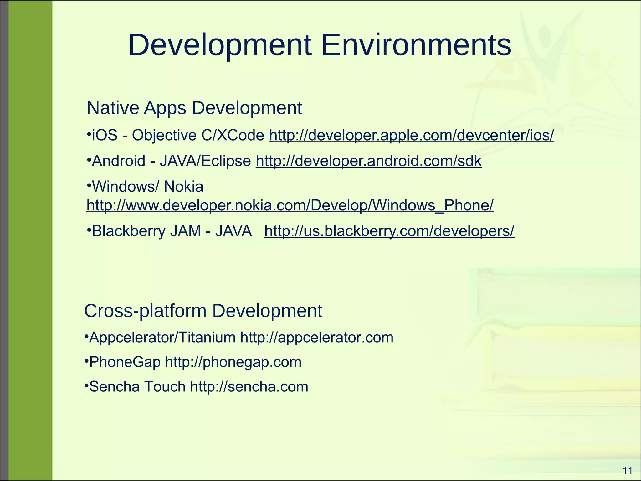 11 
Development Environments 
Native Apps Development 
•iOS - Objective C/XCode http://developer.apple.com/devcenter/ios/ 
•Android - JAVA/Eclipse http://developer.android.com/sdk 
•Windows/ Nokia 
http://www.developer.nokia.com/Develop/Windows_Phone/ 
•Blackberry JAM - JAVA http://us.blackberry.com/developers/ 
Cross-platform Development 
•Appcelerator/Titanium http://appcelerator.com 
•PhoneGap http://phonegap.com 
•Sencha Touch http://sencha.com 
