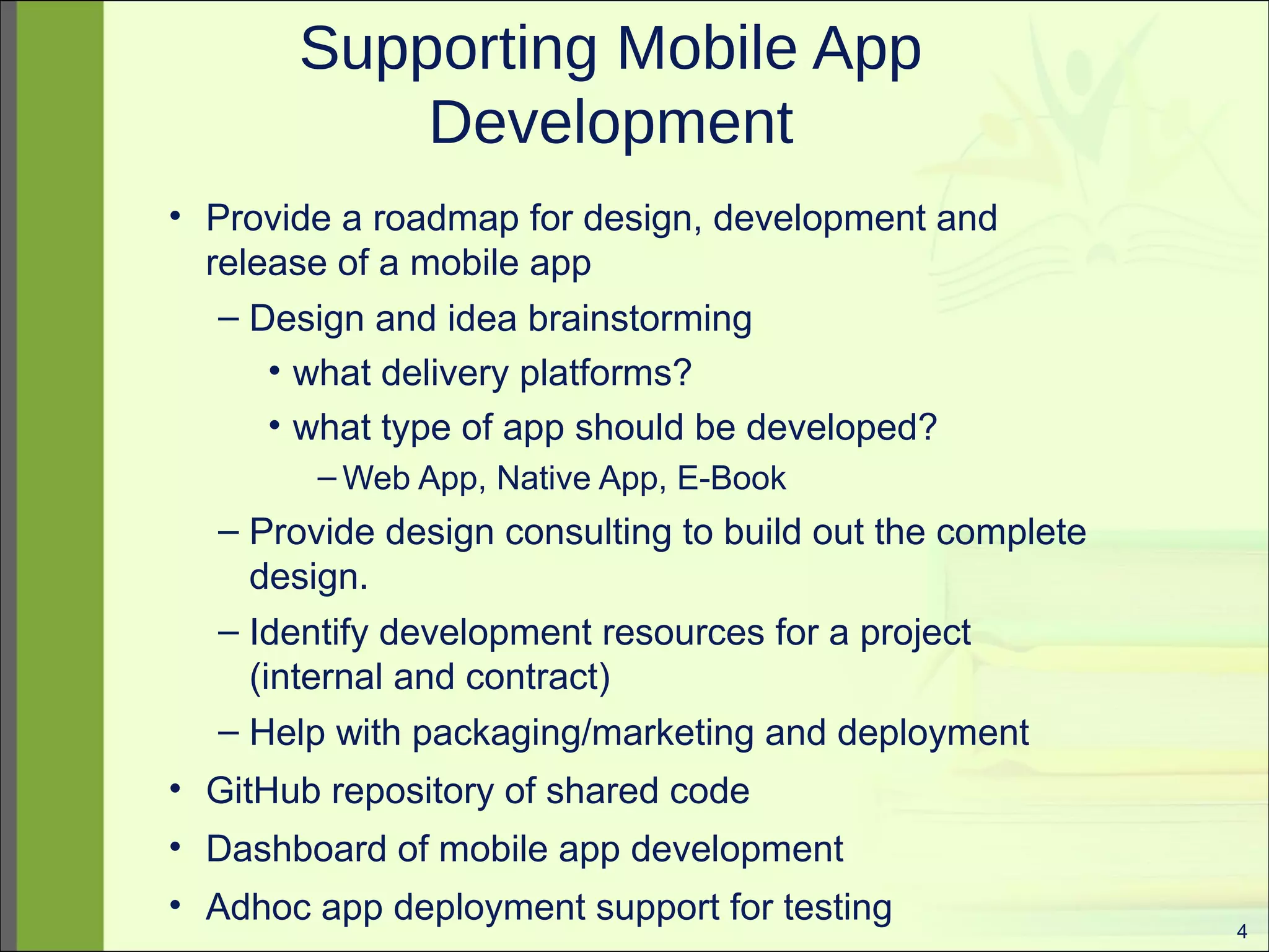4 
Supporting Mobile App 
Development 
• Provide a roadmap for design, development and 
release of a mobile app 
– Design and idea brainstorming 
• what delivery platforms? 
• what type of app should be developed? 
–Web App, Native App, E-Book 
– Provide design consulting to build out the complete 
design. 
– Identify development resources for a project 
(internal and contract) 
– Help with packaging/marketing and deployment 
• GitHub repository of shared code 
• Dashboard of mobile app development 
• Adhoc app deployment support for testing 
 