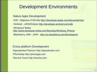 11 
Development Environments 
Native Apps Development 
•iOS - Objective C/XCode http://developer.apple.com/devcenter/ios/ 
•Android - JAVA/Eclipse http://developer.android.com/sdk 
•Windows/ Nokia 
http://www.developer.nokia.com/Develop/Windows_Phone/ 
•Blackberry JAM - JAVA http://us.blackberry.com/developers/ 
Cross-platform Development 
•Appcelerator/Titanium http://appcelerator.com 
•PhoneGap http://phonegap.com 
•Sencha Touch http://sencha.com 
