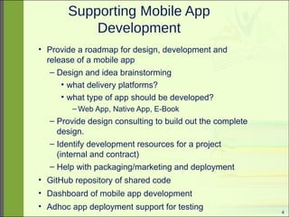 4 
Supporting Mobile App 
Development 
• Provide a roadmap for design, development and 
release of a mobile app 
– Design and idea brainstorming 
• what delivery platforms? 
• what type of app should be developed? 
–Web App, Native App, E-Book 
– Provide design consulting to build out the complete 
design. 
– Identify development resources for a project 
(internal and contract) 
– Help with packaging/marketing and deployment 
• GitHub repository of shared code 
• Dashboard of mobile app development 
• Adhoc app deployment support for testing 
 