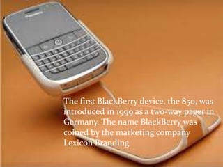 The first BlackBerry device, the 850, was
introduced in 1999 as a two-way pager in
Germany. The name BlackBerry was
coined by the marketing company
Lexicon Branding
 
