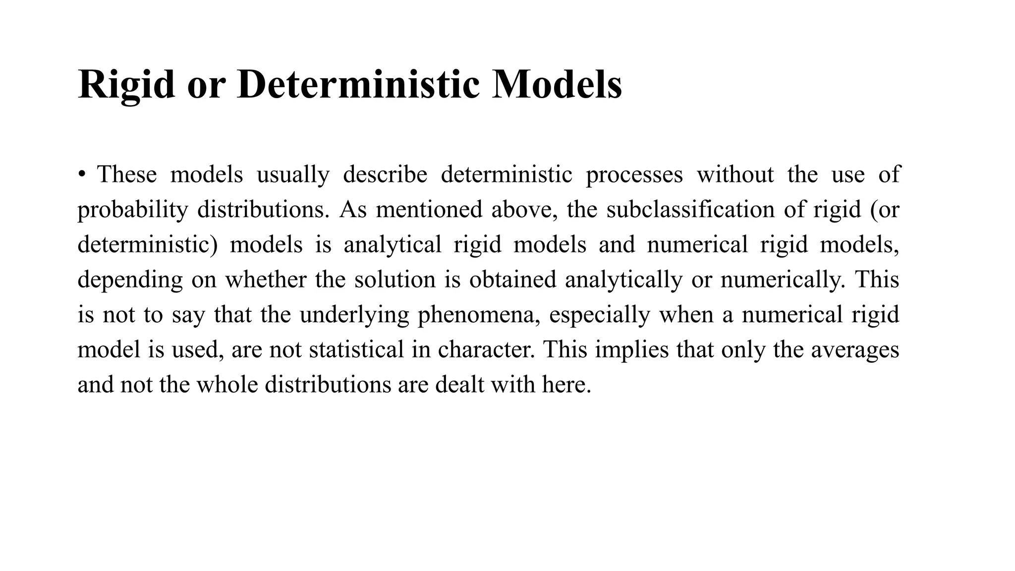 Rigid or Deterministic Models
• These models usually describe deterministic processes without the use of
probability distributions. As mentioned above, the subclassification of rigid (or
deterministic) models is analytical rigid models and numerical rigid models,
depending on whether the solution is obtained analytically or numerically. This
is not to say that the underlying phenomena, especially when a numerical rigid
model is used, are not statistical in character. This implies that only the averages
and not the whole distributions are dealt with here.
 