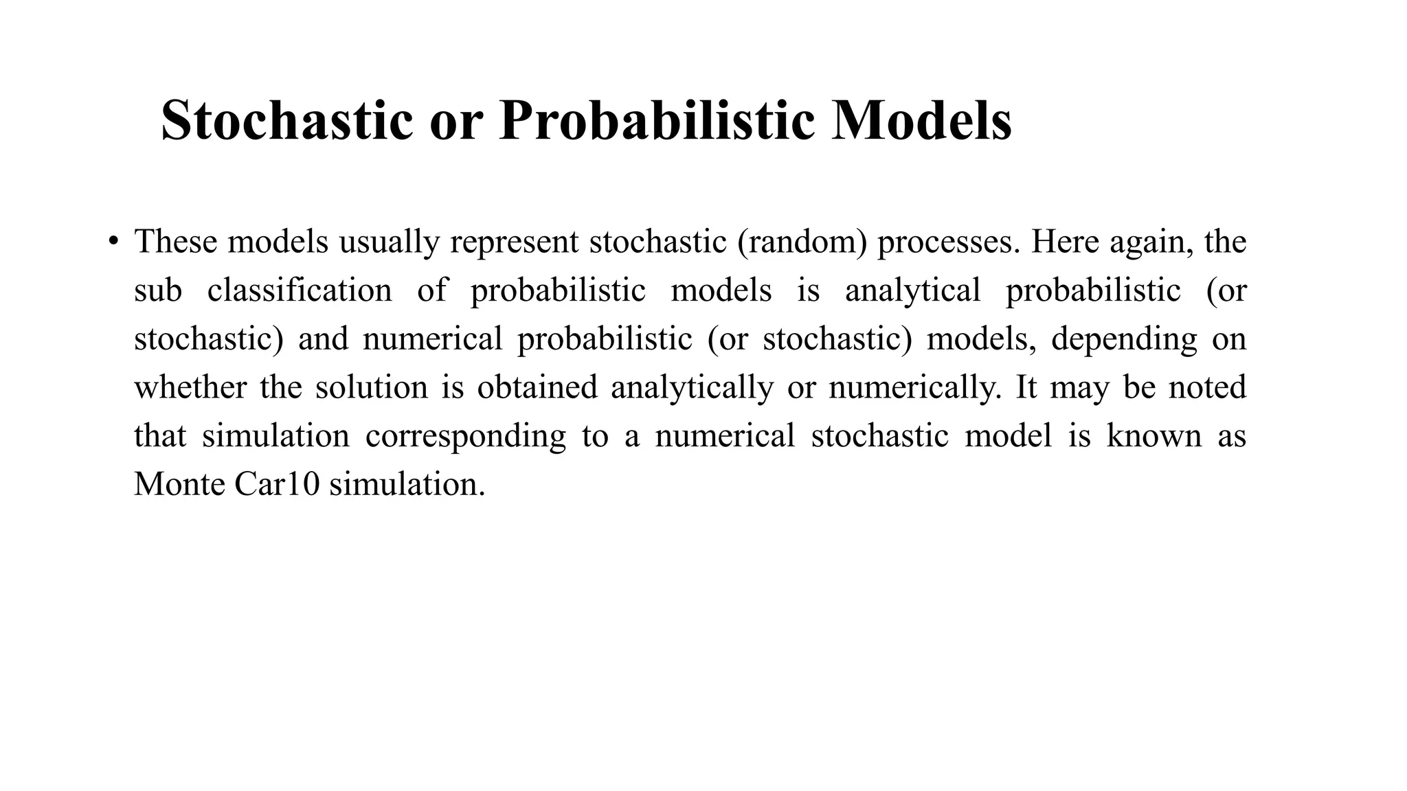 Stochastic or Probabilistic Models
• These models usually represent stochastic (random) processes. Here again, the
sub classification of probabilistic models is analytical probabilistic (or
stochastic) and numerical probabilistic (or stochastic) models, depending on
whether the solution is obtained analytically or numerically. It may be noted
that simulation corresponding to a numerical stochastic model is known as
Monte Car10 simulation.
 