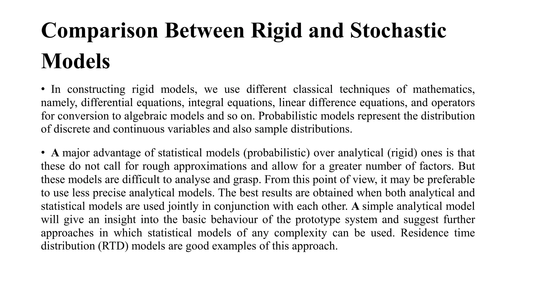 Comparison Between Rigid and Stochastic
Models
• In constructing rigid models, we use different classical techniques of mathematics,
namely, differential equations, integral equations, linear difference equations, and operators
for conversion to algebraic models and so on. Probabilistic models represent the distribution
of discrete and continuous variables and also sample distributions.
• A major advantage of statistical models (probabilistic) over analytical (rigid) ones is that
these do not call for rough approximations and allow for a greater number of factors. But
these models are difficult to analyse and grasp. From this point of view, it may be preferable
to use less precise analytical models. The best results are obtained when both analytical and
statistical models are used jointly in conjunction with each other. A simple analytical model
will give an insight into the basic behaviour of the prototype system and suggest further
approaches in which statistical models of any complexity can be used. Residence time
distribution (RTD) models are good examples of this approach.
 