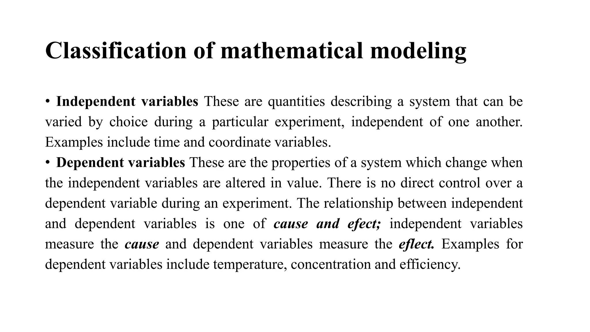 Classification of mathematical modeling
• Independent variables These are quantities describing a system that can be
varied by choice during a particular experiment, independent of one another.
Examples include time and coordinate variables.
• Dependent variables These are the properties of a system which change when
the independent variables are altered in value. There is no direct control over a
dependent variable during an experiment. The relationship between independent
and dependent variables is one of cause and efect; independent variables
measure the cause and dependent variables measure the eflect. Examples for
dependent variables include temperature, concentration and efficiency.
 