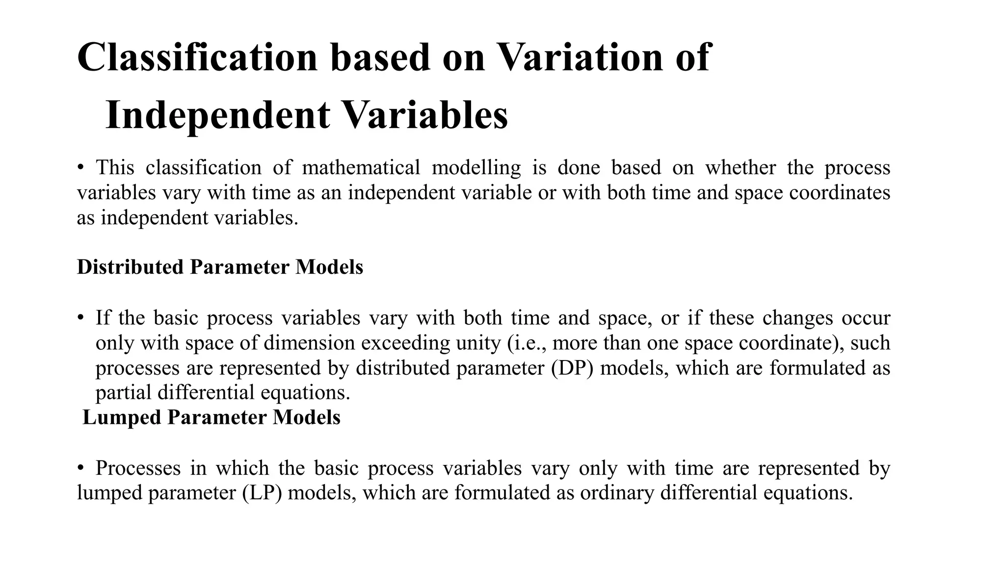 Classification based on Variation of
Independent Variables
• This classification of mathematical modelling is done based on whether the process
variables vary with time as an independent variable or with both time and space coordinates
as independent variables.
Distributed Parameter Models
• If the basic process variables vary with both time and space, or if these changes occur
only with space of dimension exceeding unity (i.e., more than one space coordinate), such
processes are represented by distributed parameter (DP) models, which are formulated as
partial differential equations.
Lumped Parameter Models
• Processes in which the basic process variables vary only with time are represented by
lumped parameter (LP) models, which are formulated as ordinary differential equations.
 