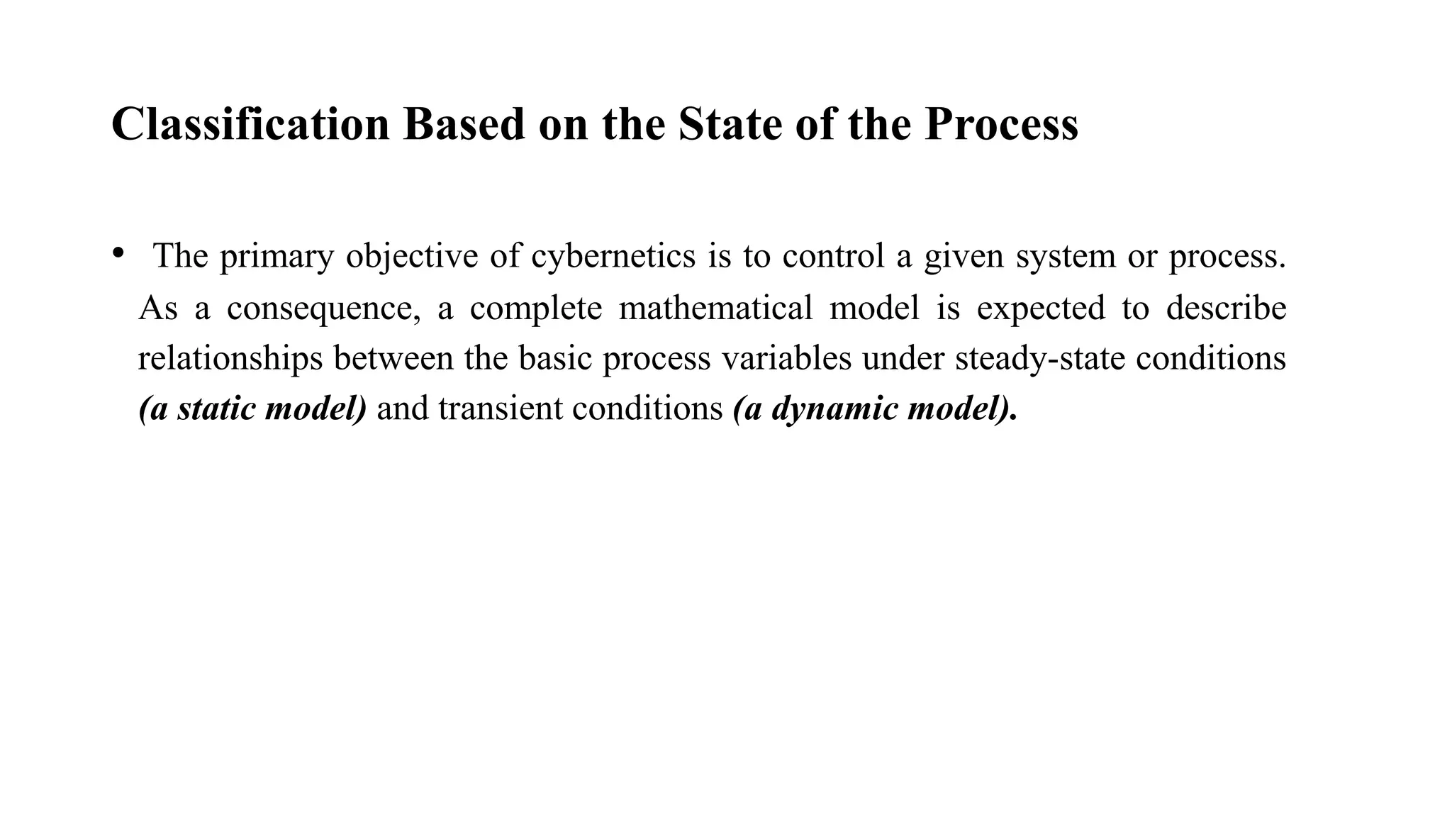 Classification Based on the State of the Process
• The primary objective of cybernetics is to control a given system or process.
As a consequence, a complete mathematical model is expected to describe
relationships between the basic process variables under steady-state conditions
(a static model) and transient conditions (a dynamic model).
 