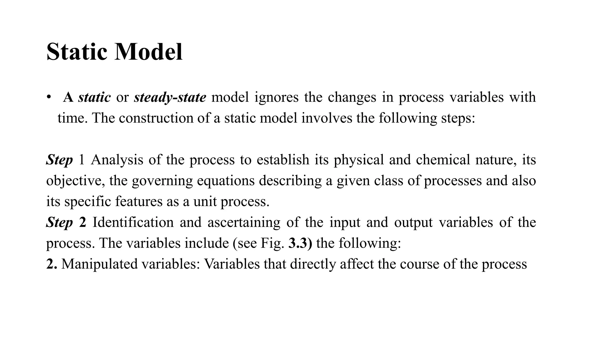 Static Model
• A static or steady-state model ignores the changes in process variables with
time. The construction of a static model involves the following steps:
Step 1 Analysis of the process to establish its physical and chemical nature, its
objective, the governing equations describing a given class of processes and also
its specific features as a unit process.
Step 2 Identification and ascertaining of the input and output variables of the
process. The variables include (see Fig. 3.3) the following:
2. Manipulated variables: Variables that directly affect the course of the process
 