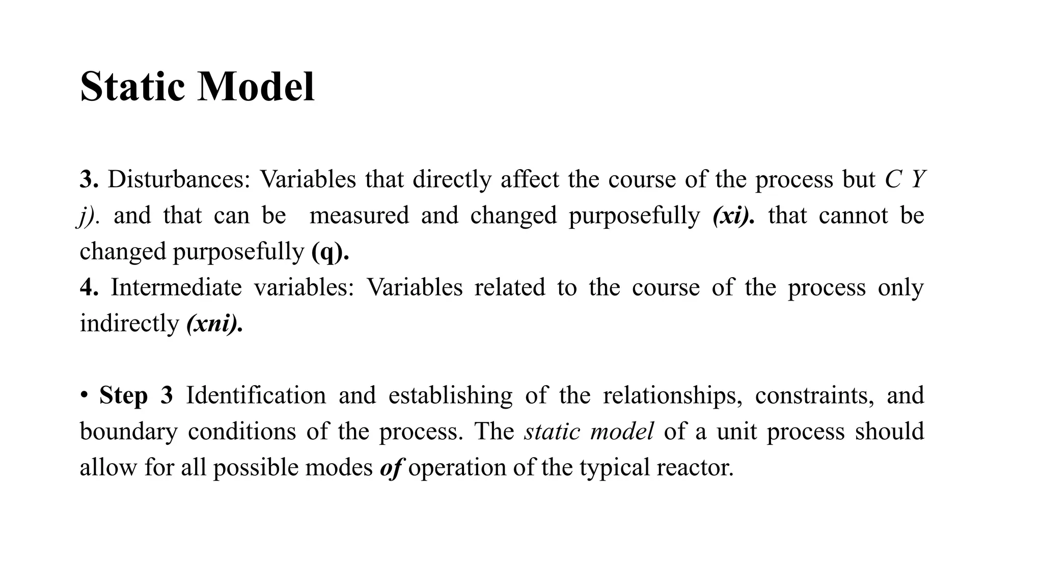 Static Model
3. Disturbances: Variables that directly affect the course of the process but C Y
j). and that can be measured and changed purposefully (xi). that cannot be
changed purposefully (q).
4. Intermediate variables: Variables related to the course of the process only
indirectly (xni).
• Step 3 Identification and establishing of the relationships, constraints, and
boundary conditions of the process. The static model of a unit process should
allow for all possible modes of operation of the typical reactor.
 
