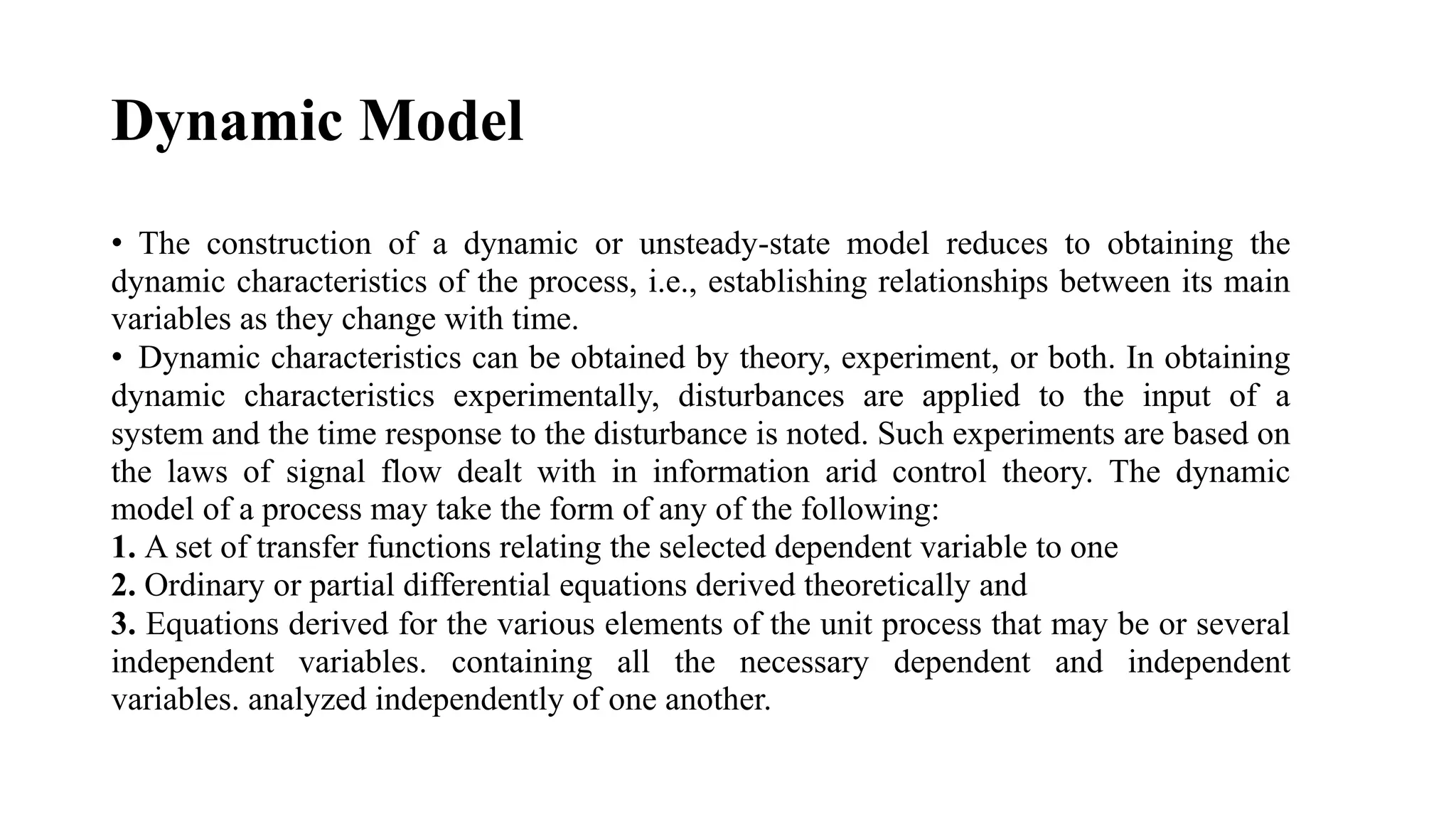 Dynamic Model
• The construction of a dynamic or unsteady-state model reduces to obtaining the
dynamic characteristics of the process, i.e., establishing relationships between its main
variables as they change with time.
• Dynamic characteristics can be obtained by theory, experiment, or both. In obtaining
dynamic characteristics experimentally, disturbances are applied to the input of a
system and the time response to the disturbance is noted. Such experiments are based on
the laws of signal flow dealt with in information arid control theory. The dynamic
model of a process may take the form of any of the following:
1. A set of transfer functions relating the selected dependent variable to one
2. Ordinary or partial differential equations derived theoretically and
3. Equations derived for the various elements of the unit process that may be or several
independent variables. containing all the necessary dependent and independent
variables. analyzed independently of one another.
 