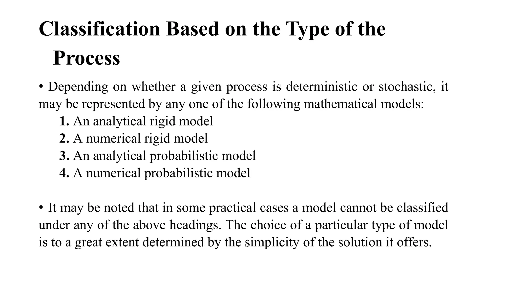 Classification Based on the Type of the
Process
• Depending on whether a given process is deterministic or stochastic, it
may be represented by any one of the following mathematical models:
1. An analytical rigid model
2. A numerical rigid model
3. An analytical probabilistic model
4. A numerical probabilistic model
• It may be noted that in some practical cases a model cannot be classified
under any of the above headings. The choice of a particular type of model
is to a great extent determined by the simplicity of the solution it offers.
 