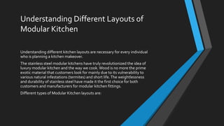 Understanding Different Layouts of
Modular Kitchen
Understanding different kitchen layouts are necessary for every individual
who is planning a kitchen makeover.
The stainless steel modular kitchens have truly revolutionized the idea of
luxury modular kitchen and the way we cook.Wood is no more the prime
exotic material that customers look for mainly due to its vulnerability to
various natural infestations (termites) and short life.The weightlessness
and durability of stainless steel have made it the first choice for both
customers and manufacturers for modular kitchen fittings.
Different types of Modular Kitchen layouts are:
 