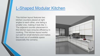 L-Shaped Modular Kitchen
This kitchen layout features two
kitchen counters placed at right
angles to each other, one being a
smaller one, making it look like ‘L’.
The adjacent counter placement in
this kitchen type ensures efficiency in
cooking. This kitchen layout works
out well for small kitchens and makes
the most out of available space
(especially the corners).
 