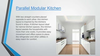 Parallel Modular Kitchen
With two straight counters placed
opposite to each other, this kitchen
layout is inspired by the kitchens
found in ships. A kitchen layout ideal
for narrow kitchen spaces, this kitchen
layout assists the households with
more than one cooks. It provides easy
movement and offers space to place
the refrigerator and other utilities in
easy reach for comfort.
 