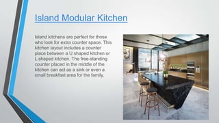 Island Modular Kitchen
Island kitchens are perfect for those
who look for extra counter space. This
kitchen layout includes a counter
place between a U shaped kitchen or
L shaped kitchen. The free-standing
counter placed in the middle of the
kitchen can act as a sink or even a
small breakfast area for the family.
 