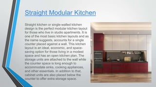 Straight Modular Kitchen
Straight kitchen or single-walled kitchen
design is the perfect modular kitchen layout
for those who live in studio apartments. It is
one of the most basic kitchen layouts and as
the name suggests, accounts for a single
counter placed against a wall. This kitchen
layout is an ideal, economic, and space-
saving option for those living in a modest
space and has an open kitchen plan. The
storage units are attached to the wall while
the counter space is long enough to
accommodate sinks, cooking appliances,
and other essentials. In addition to that,
cabinet units are also placed below the
counter to offer extra storage space.
 