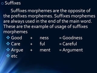 o Suffixes
Suffixes morphemes are the opposite of
the prefixes morphemes. Suffixes morphemes
are always used in the end of the main word.
These are the example of usage of suffixes
morphemes
 Good + ness = Goodness
 Care + ful = Careful
 Argue + ment = Argument
 etc
 