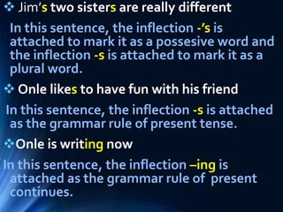  Jim’s two sisters are really different
In this sentence, the inflection -’s is
attached to mark it as a possesive word and
the inflection -s is attached to mark it as a
plural word.
 Onle likes to have fun with his friend
In this sentence, the inflection -s is attached
as the grammar rule of present tense.
Onle is writing now
In this sentence, the inflection –ing is
attached as the grammar rule of present
continues.
 