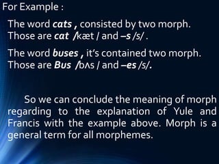 For Example :
The word cats , consisted by two morph.
Those are cat /kæt / and –s /s/ .
The word buses , it’s contained two morph.
Those are Bus /bʌs / and –es /s/.
So we can conclude the meaning of morph
regarding to the explanation of Yule and
Francis with the example above. Morph is a
general term for all morphemes.
 