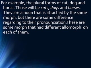 For example, the plural forms of cat, dog and
horse.Those will be cats, dogs and horses.
They are a noun that is attached by the same
morph, but there are some difference
regarding to their pronounciation.These are
some morph that had different allomorph on
each of them:
 