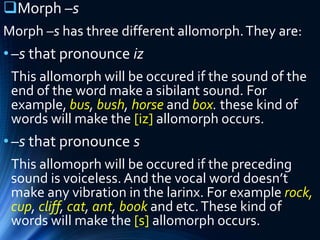 Morph –s
Morph –s has three different allomorph.They are:
•–s that pronounce iz
This allomorph will be occured if the sound of the
end of the word make a sibilant sound. For
example, bus, bush, horse and box. these kind of
words will make the [iz] allomorph occurs.
•–s that pronounce s
This allomoprh will be occured if the preceding
sound is voiceless. And the vocal word doesn’t
make any vibration in the larinx. For example rock,
cup, cliff, cat, ant, book and etc.These kind of
words will make the [s] allomorph occurs.
 