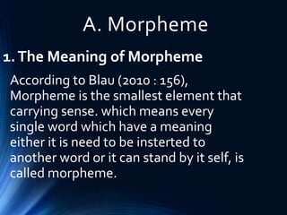 A. Morpheme
1.The Meaning of Morpheme
According to Blau (2010 : 156),
Morpheme is the smallest element that
carrying sense. which means every
single word which have a meaning
either it is need to be insterted to
another word or it can stand by it self, is
called morpheme.
 