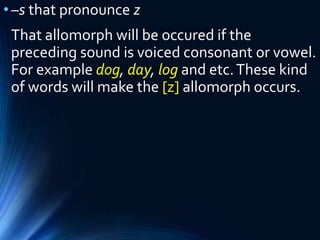 •–s that pronounce z
That allomorph will be occured if the
preceding sound is voiced consonant or vowel.
For example dog, day, log and etc.These kind
of words will make the [z] allomorph occurs.
 