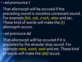 •–ed pronounce t
That allomorph will be occured if the
preceding sound is voiceless consonant sound.
For example fish, ask, crush, relax and etc.
These kind of words will make the [t]
allomoprh occurs.
•–ed pronouce əd
That allomorph willl be occured if it is
preceded by the alveolar stop sound. For
example need, want, wait and etc.These kind
of words will make the [əd] occurs.
 